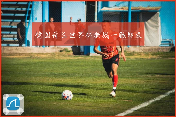 德国荷兰世界杯激战一触即发