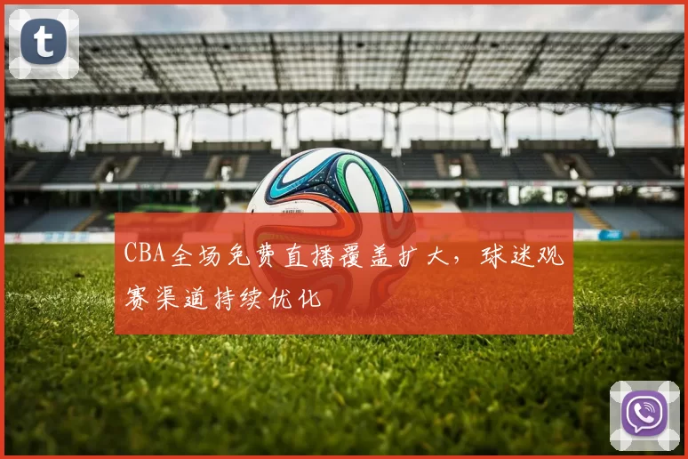 CBA全场免费直播覆盖扩大，球迷观赛渠道持续优化