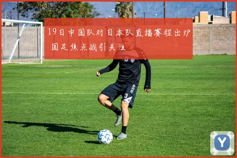 19日中国队对日本队直播赛程出炉 国足焦点战引关注