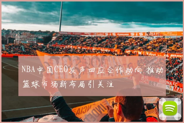 NBA中国CEO发声回应合作动向 推动篮球市场新布局引关注