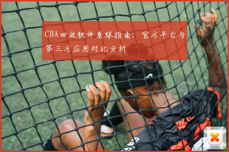 CBA回放软件看球指南：官方平台与第三方应用对比分析