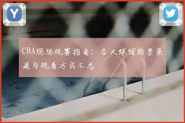 CBA现场观赛指南：各大球馆购票渠道与观看方式汇总