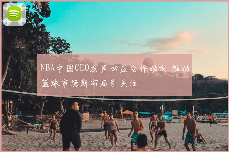 NBA中国CEO发声回应合作动向 推动篮球市场新布局引关注