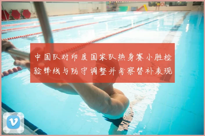 中国队对印度国家队热身赛小胜检验锋线与防守调整并考察替补表现