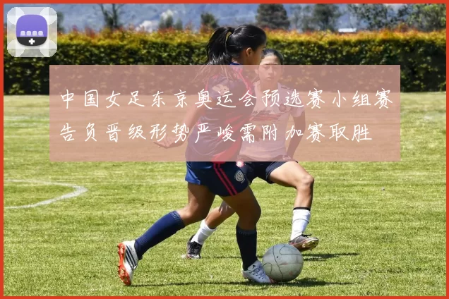 中国女足东京奥运会预选赛小组赛告负晋级形势严峻需附加赛取胜