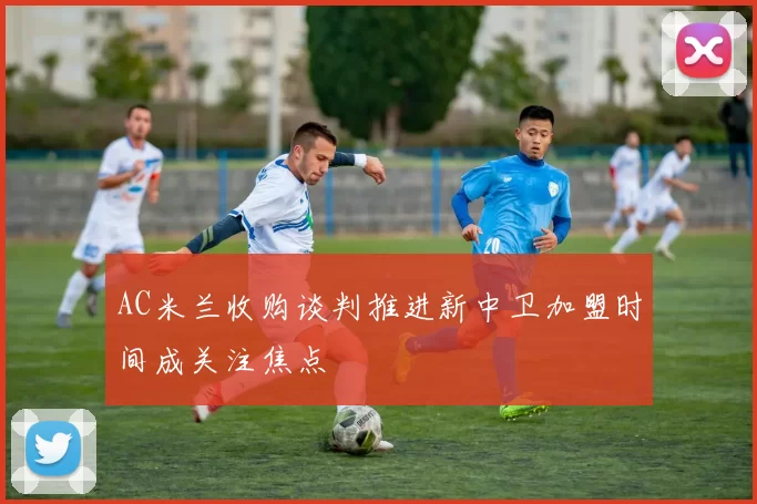 AC米兰收购谈判推进新中卫加盟时间成关注焦点