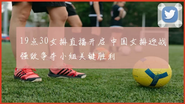 19点30女排直播开启 中国女排迎战强敌争夺小组关键胜利