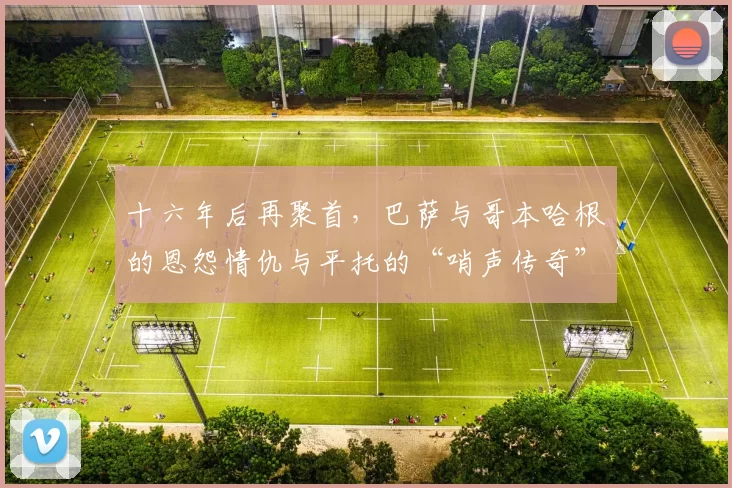 十六年后再聚首,巴萨与哥本哈根的恩怨情仇与平托的“哨声传奇”