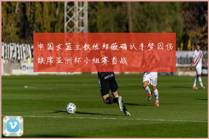 中国女篮主教练郑薇确认李梦因伤缺席亚洲杯小组赛首战