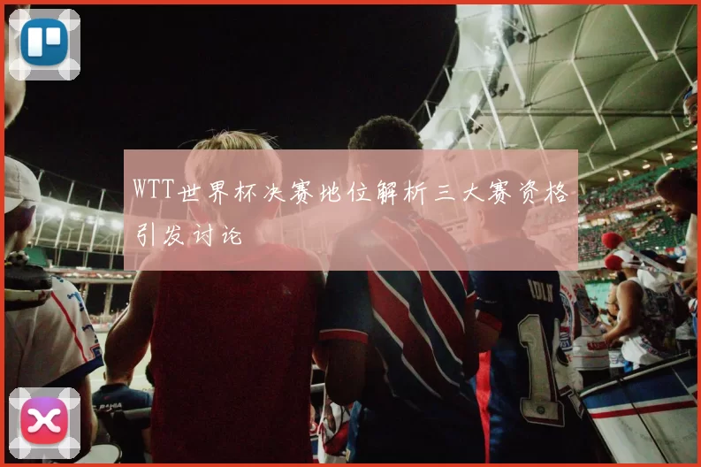 WTT世界杯决赛地位解析三大赛资格引发讨论