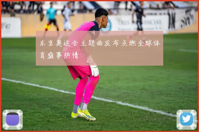 东京奥运会主题曲发布点燃全球体育盛事热情