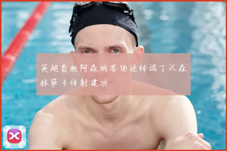 英超首轮阿森纳客场逆转诺丁汉森林萨卡传射建功