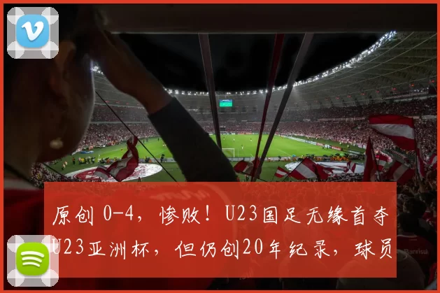 原创 0-4，惨败！U23国足无缘首夺U23亚洲杯，但仍创20年纪录，球员跪地痛哭