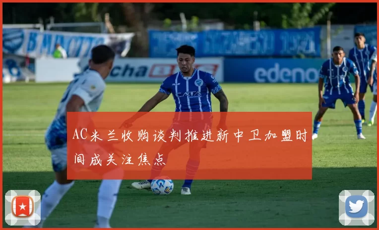 AC米兰收购谈判推进新中卫加盟时间成关注焦点