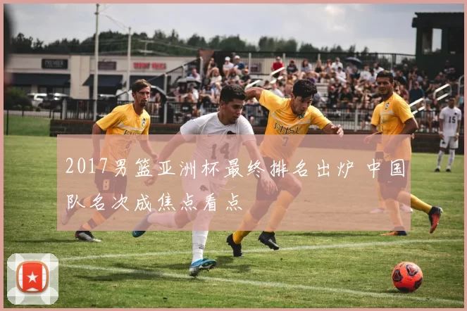 2017男篮亚洲杯最终排名出炉 中国队名次成焦点看点