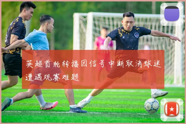英超首轮转播因信号中断取消球迷遭遇观赛难题