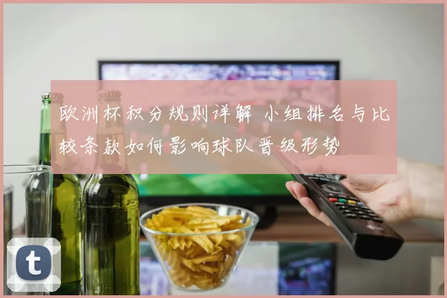 欧洲杯积分规则详解 小组排名与比较条款如何影响球队晋级形势