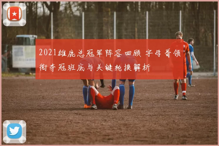 2021雄鹿总冠军阵容回顾 字母哥领衔夺冠班底与关键轮换解析