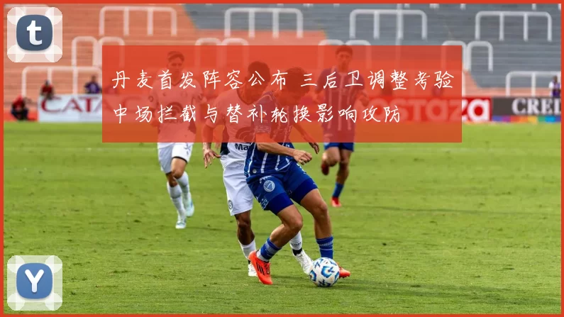 丹麦首发阵容公布 三后卫调整考验中场拦截与替补轮换影响攻防