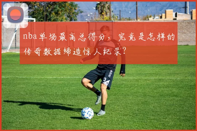 nba单场最高总得分,究竟是怎样的传奇数据缔造惊人纪录?