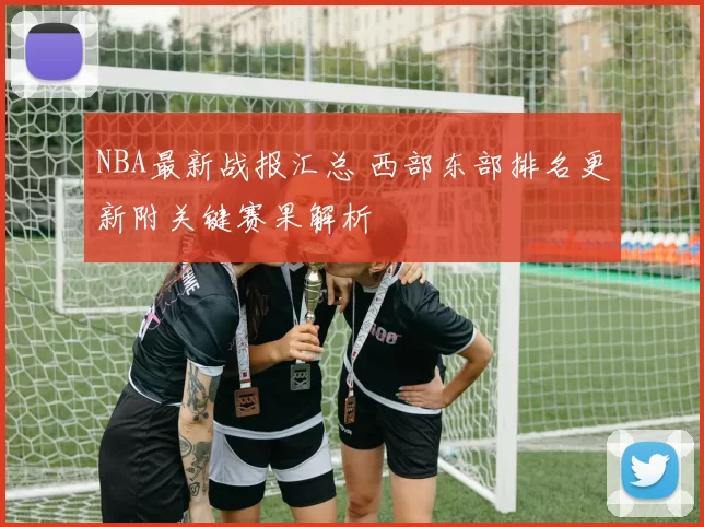 NBA最新战报汇总 西部东部排名更新附关键赛果解析