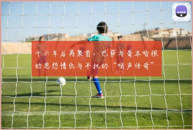 十六年后再聚首，巴萨与哥本哈根的恩怨情仇与平托的“哨声传奇”
