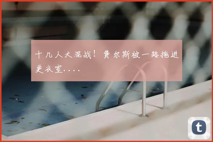 十几人大混战！费尔斯被一路拖进更衣室....