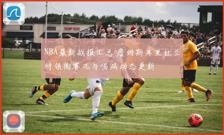 NBA最新战报汇总 詹姆斯库里杜兰特领衔赛况与伤病动态更新