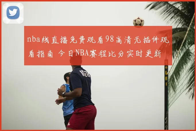 nba线直播免费观看98高清无插件观看指南 今日NBA赛程比分实时更新