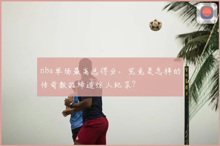 nba单场最高总得分，究竟是怎样的传奇数据缔造惊人纪录？