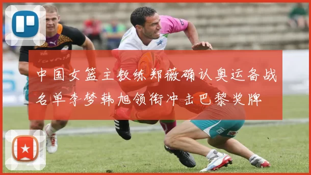 中国女篮主教练郑薇确认奥运备战名单李梦韩旭领衔冲击巴黎奖牌