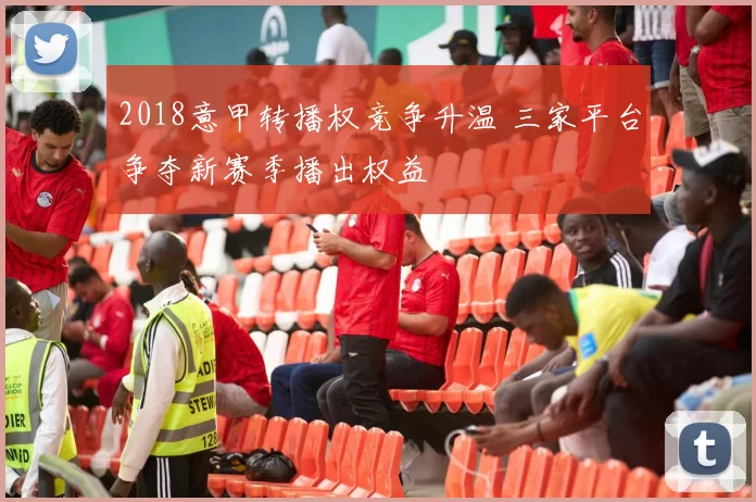 2018意甲转播权竞争升温 三家平台争夺新赛季播出权益