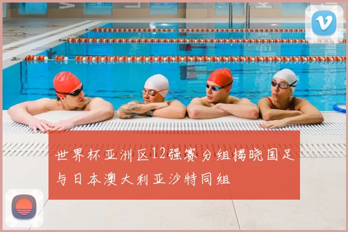 世界杯亚洲区12强赛分组揭晓国足与日本澳大利亚沙特同组