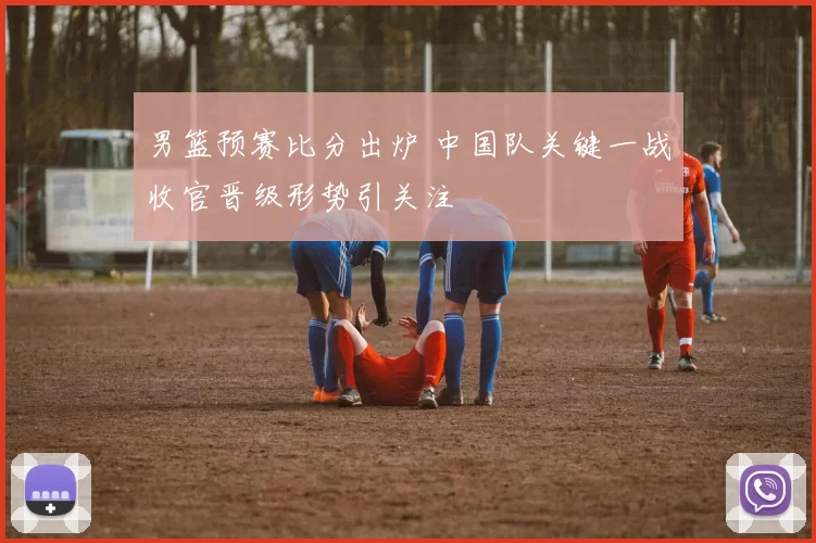 男篮预赛比分出炉 中国队关键一战收官晋级形势引关注