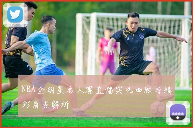 NBA全明星名人赛直播实况回顾与精彩看点解析