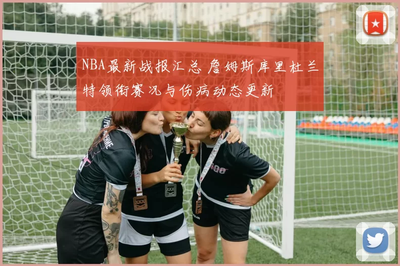 NBA最新战报汇总 詹姆斯库里杜兰特领衔赛况与伤病动态更新