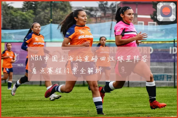 NBA中国上海站重磅回归 球星阵容看点赛程门票全解析