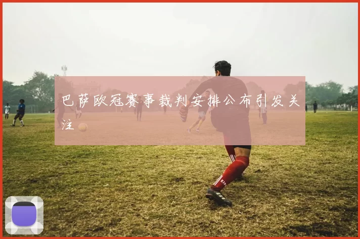 巴萨欧冠赛事裁判安排公布引发关注