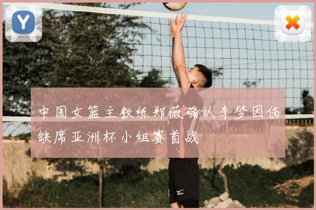 中国女篮主教练郑薇确认李梦因伤缺席亚洲杯小组赛首战