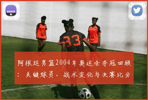 阿根廷男篮2004年奥运会夺冠回顾:关键球员、战术变化与决赛比分解析
