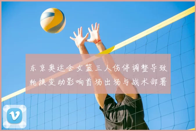 东京奥运会女篮三人伤停调整导致轮换变动影响首场出场与战术部署