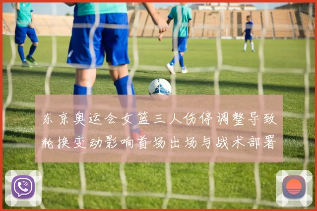 东京奥运会女篮三人伤停调整导致轮换变动影响首场出场与战术部署