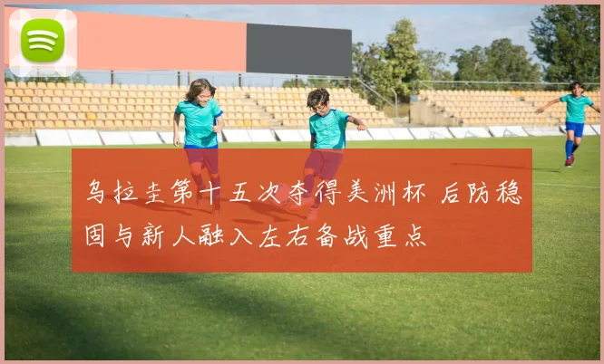 乌拉圭第十五次夺得美洲杯 后防稳固与新人融入左右备战重点