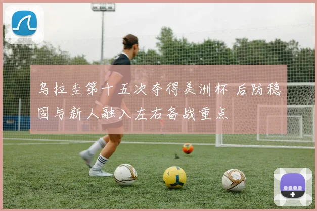 乌拉圭第十五次夺得美洲杯 后防稳固与新人融入左右备战重点
